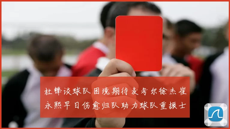杜锋谈球队困境期待麦考尔徐杰崔永熙早日伤愈归队助力球队重振士气