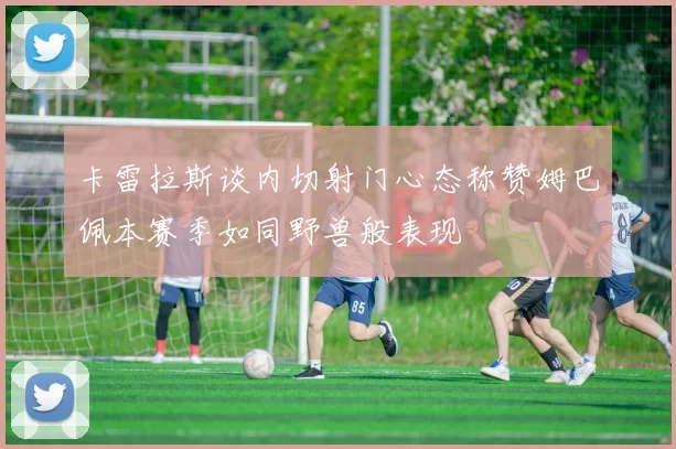 卡雷拉斯谈内切射门心态称赞姆巴佩本赛季如同野兽般表现