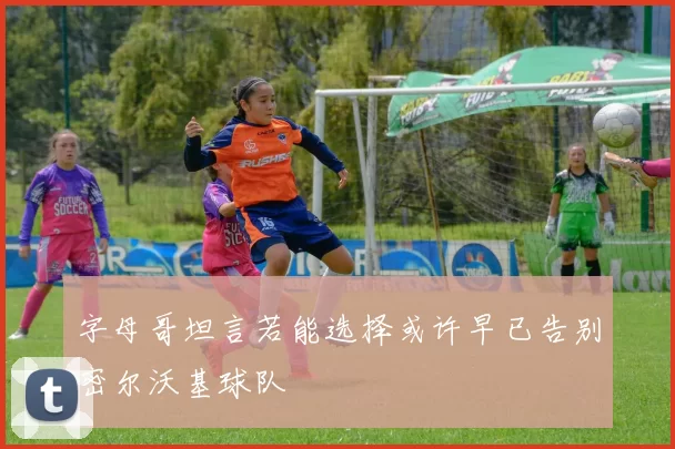 字母哥坦言若能选择或许早已告别密尔沃基球队