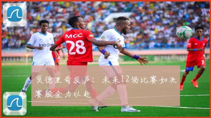 莫德里奇发声：未来12场比赛如决赛般全力以赴