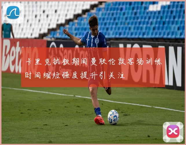 卡里克执教期间曼联伦敦客场训练时间缩短强度提升引关注