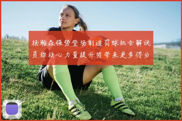杨瀚森强势登场制造罚球机会解说员称核心力量提升将带来更多得分可能