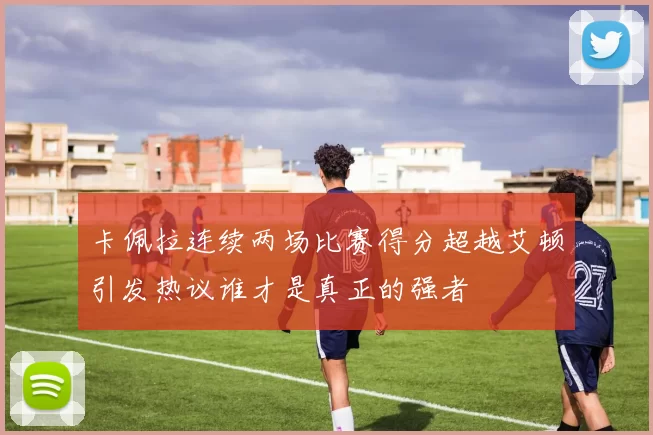 卡佩拉连续两场比赛得分超越艾顿引发热议谁才是真正的强者