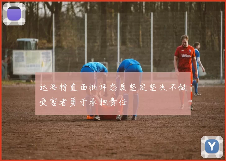 达洛特直面批评态度坚定坚决不做受害者勇于承担责任