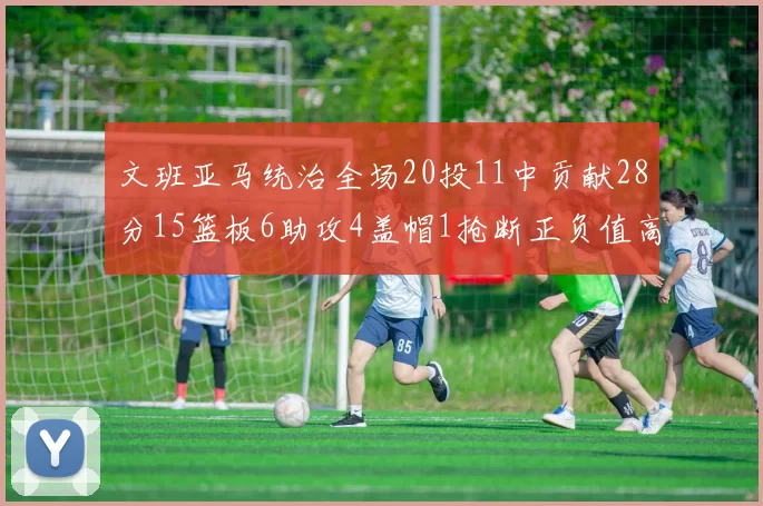 文班亚马统治全场20投11中贡献28分15篮板6助攻4盖帽1抢断正负值高达32
