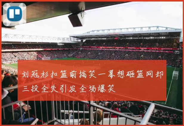 刘冠杉扣篮前搞笑一幕想砸篮网却三投全失引发全场爆笑