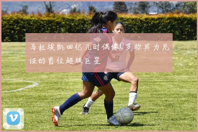 马杜埃凯回忆儿时偶像C罗称其为见证的首位超级巨星