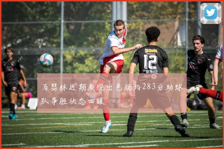 马瑟林近期表现出色场均283分助球队争胜状态回暖