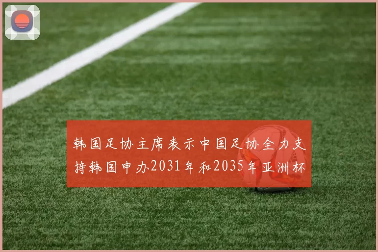 韩国足协主席表示中国足协全力支持韩国申办2031年和2035年亚洲杯赛事