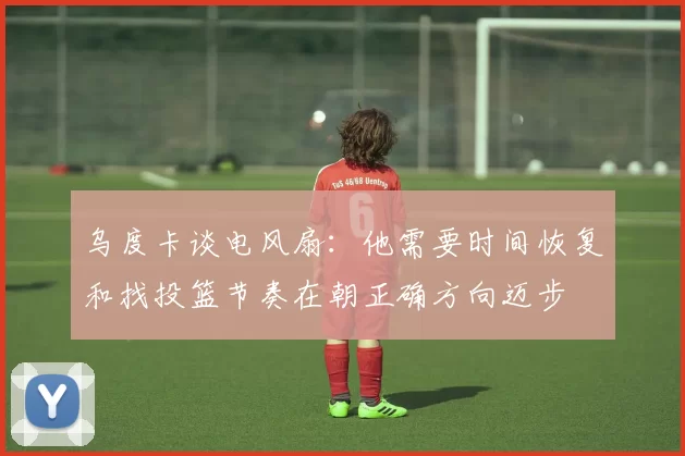 乌度卡谈电风扇：他需要时间恢复和找投篮节奏在朝正确方向迈步