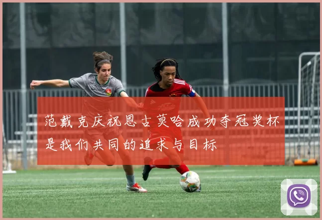 范戴克庆祝恩古莫哈成功夺冠奖杯是我们共同的追求与目标