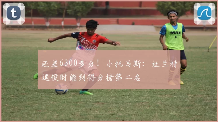 还差6300多分！小托马斯：杜兰特退役时能到得分榜第二名