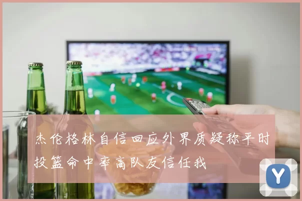 杰伦格林自信回应外界质疑称平时投篮命中率高队友信任我