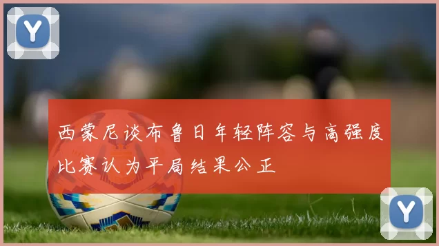 西蒙尼谈布鲁日年轻阵容与高强度比赛认为平局结果公正