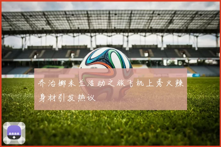 乔治娜米兰活动之旅飞机上秀火辣身材引发热议