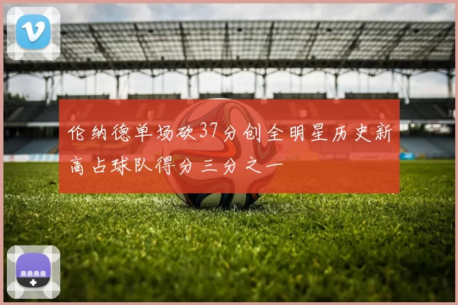 伦纳德单场砍37分创全明星历史新高占球队得分三分之一