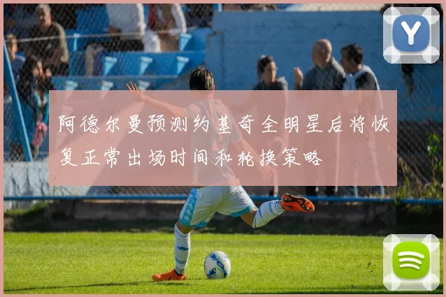 阿德尔曼预测约基奇全明星后将恢复正常出场时间和轮换策略