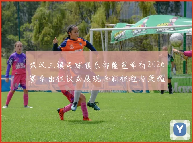 武汉三镇足球俱乐部隆重举行2026赛季出征仪式展现全新征程与荣耀追求