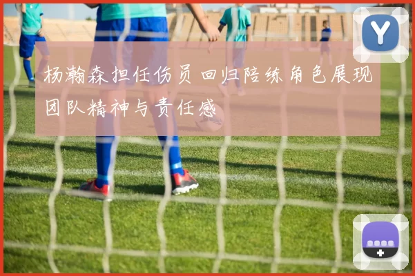 杨瀚森担任伤员回归陪练角色展现团队精神与责任感
