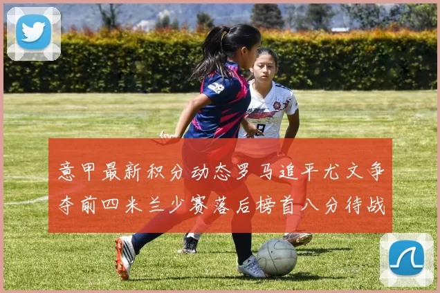 意甲最新积分动态罗马追平尤文争夺前四米兰少赛落后榜首八分待战比萨