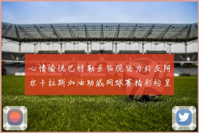 心情愉悦巴特勒亲临现场为好友阿尔卡拉斯加油助威网球赛精彩纷呈