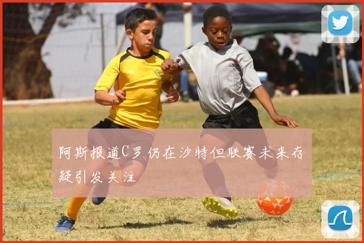 阿斯报道C罗仍在沙特但联赛未来存疑引发关注