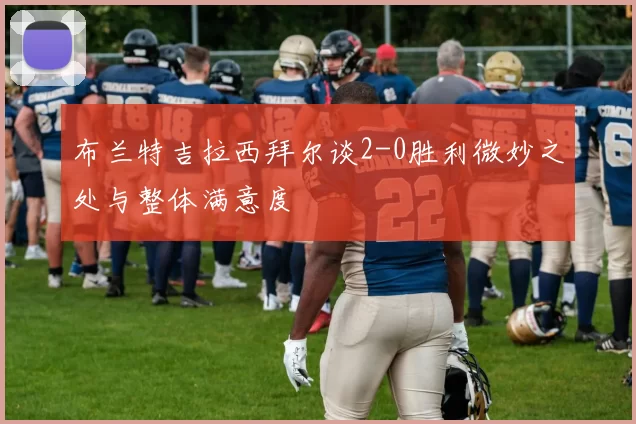 布兰特吉拉西拜尔谈2-0胜利微妙之处与整体满意度