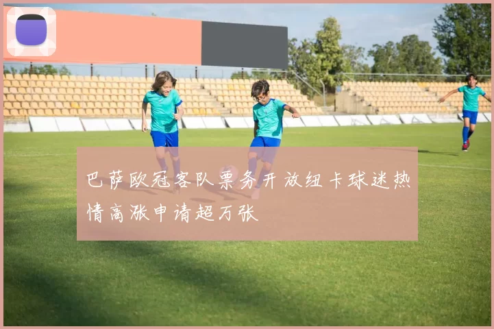 巴萨欧冠客队票务开放纽卡球迷热情高涨申请超万张