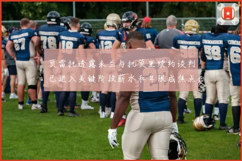莫雷托透露米兰与托莫里续约谈判已进入关键阶段薪水和年限成焦点