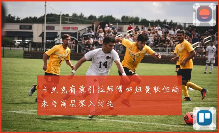 卡里克有意引拉师傅回归曼联但尚未与高层深入讨论