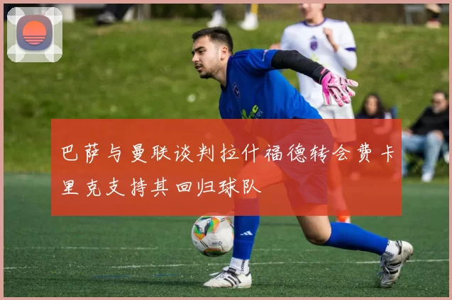巴萨与曼联谈判拉什福德转会费卡里克支持其回归球队