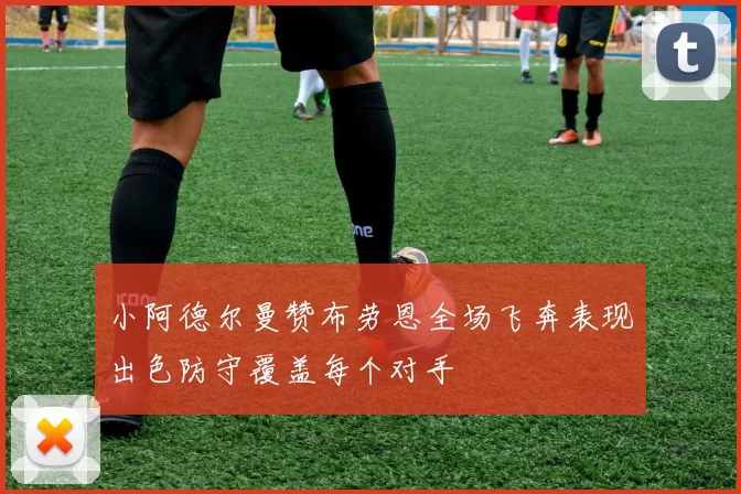 小阿德尔曼赞布劳恩全场飞奔表现出色防守覆盖每个对手